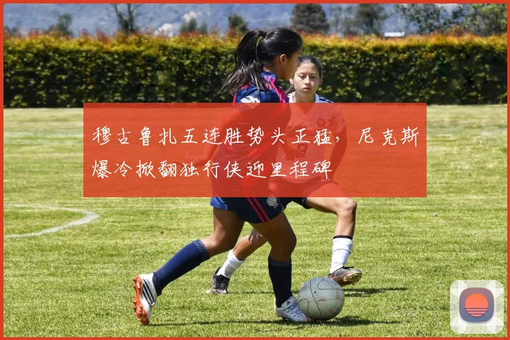 穆古鲁扎五连胜势头正猛，尼克斯爆