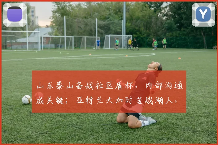 山东泰山备战社区盾杯，内部沟通成关键；亚特兰
