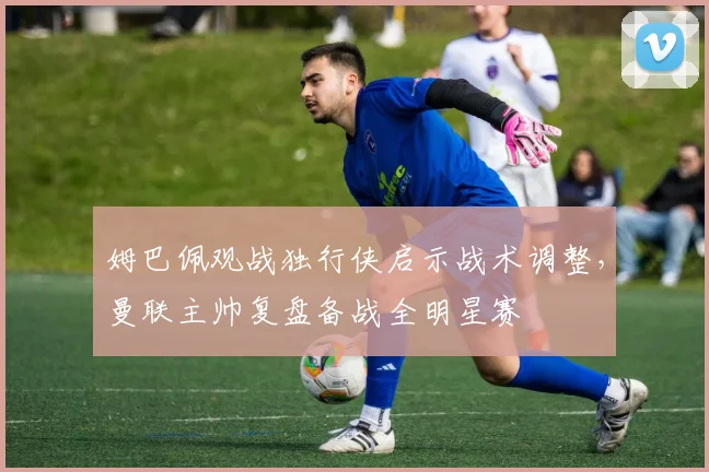 姆巴佩观战独行侠启示战术调整，曼